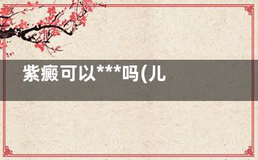 紫癜可以***吗(儿童过敏性紫癜可以***吗)