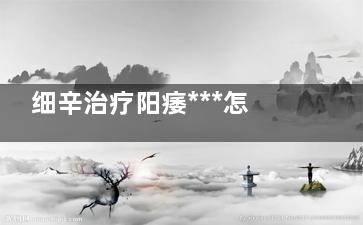 细辛治疗阳痿***怎么样(细辛壮阳吗)