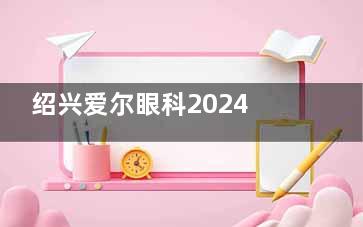 绍兴爱尔眼科2024价格表公布：近视9500元起、白内障1500元起、角膜塑形镜3800元起