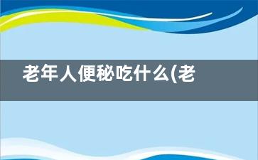 老年人便秘吃什么(老年人便秘吃什么药通便快)