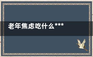 老年焦虑吃什么***(老年焦虑吃什么药)