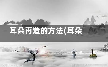 耳朵再造的方法(耳朵再造的***新技术)
