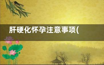 肝硬化怀孕注意事项(肝硬化怀孕注意什么)