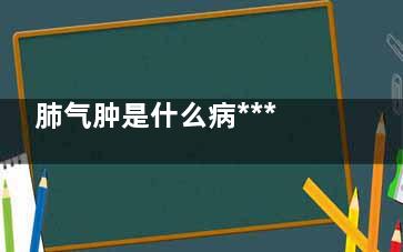 肺气肿是什么病***吗(肺气肿是什么病***吗能治好吗女性)