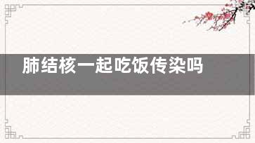 肺结核一起吃饭传染吗(肺结核一起吃饭传染吗能活多久)