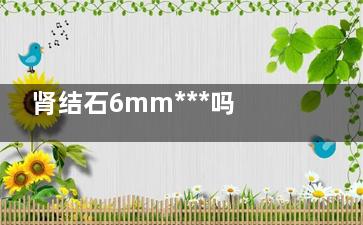 肾结石6mm***吗(肾结石4mm***吗)