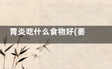 胃炎吃什么食物好(萎缩性胃炎吃什么食物)