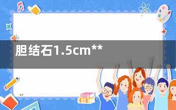 胆结石1.5cm***吗(胆结石1.5mm)