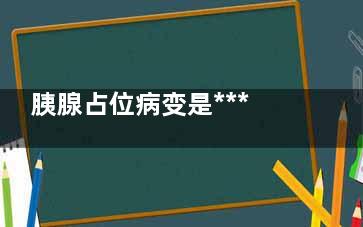胰腺占位病变是***吗,胰腺头部占位病变可能性大是***吗
