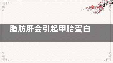 脂肪肝会引起甲胎蛋白高吗(脂肪肝会引起甲亢吗)