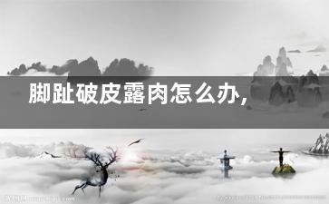 脚趾破皮露肉怎么办,脚趾破皮露肉流水怎么回事