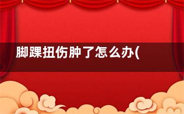 脚踝扭伤肿了怎么办(脚踝扭伤肿了怎么判断有没有骨折)