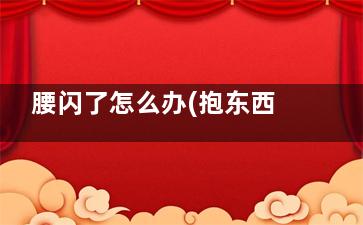 腰闪了怎么办(抱东西把腰闪了怎么办)