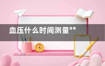 血压什么时间测量***准(血压什么测时候***准)