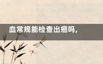 血常规能检查出癌吗,血常规能查出有癌吗