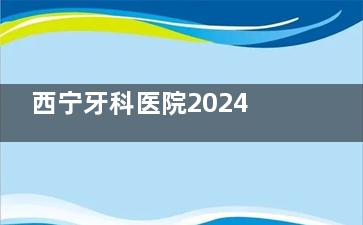 西宁牙科医院2024年收费价格表刚上新：种植牙/牙齿矫正/补牙/拔牙价格都不贵