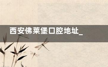 西安佛莱堡口腔地址_电话_营业时间_到院路线_预约方式一文全览