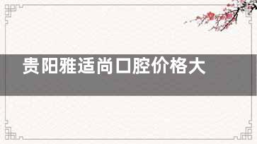 贵阳雅适尚口腔价格大公开，种植牙、矫正、烤瓷牙收费一网打尽！