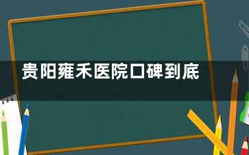 贵阳雍禾医院口碑到底如何？真实患者分享术后结果和就医体验，帮你避坑不踩雷！