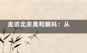 走访北京美和眼科：从内部环境到服务态度，患者的真实感受如何！