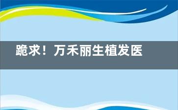 跪求！万禾丽生植发医院什么价位？发际线种植12+头顶加密15+长发不剃发25+臻密不剃发30+