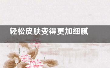 轻松皮肤变得更加细腻有弹性