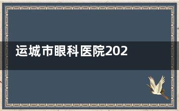 运城市眼科医院2025费用明细出炉，详细列出每项手术费用，助你明智选择！