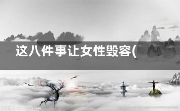 这八件事让女性毁容(女人的三件事)