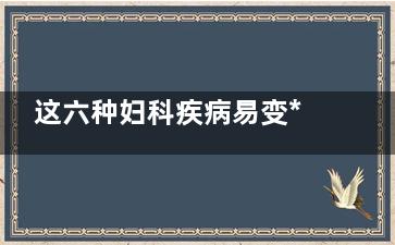 这六种妇科疾病易变***(有几种妇科病)