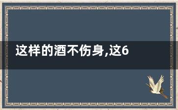 这样的酒不伤身,这6种酒***养生,,什么酒不伤身体还能喝醉
