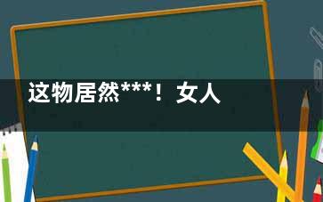 这物居然***！女人坚持吃它***远离乳腺癌(什么东西******)