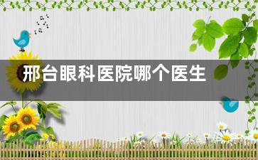 邢台眼科医院哪个医生好？白内障/近视/配角膜塑形镜等医生名单