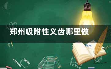 郑州吸附性义齿哪里做的好？以下10家医院做半口及全口吸附性义齿性价比高口碑好