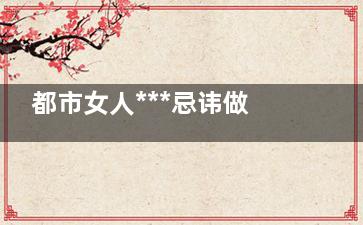 都市女人***忌讳做6件事(都市女人***忌讳的三件事)
