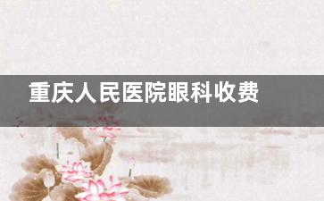 重庆人民医院眼科收费标准公布，近视手术7800起/白内障5000起/青光眼1800起！