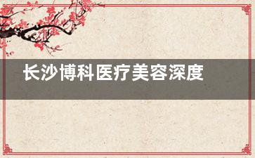 长沙博科医疗美容深度测评！网红项目体验报告+术后三个月结果跟踪！
