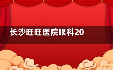 长沙旺旺医院眼科2024价格表更新：近视10800元起、白内障6800元起、干眼症800元起