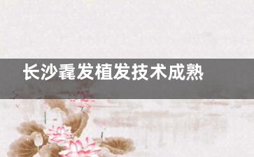 长沙毳发植发技术成熟吗？微痛种植+低损伤技术零医疗事故，发际线种植/头顶加密真实结果一览！