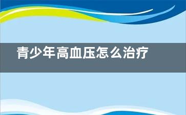 青少年高血压怎么治疗好(青少年高血压怎么引起的原因)