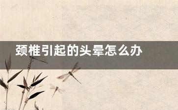 颈椎引起的头晕怎么办(颈椎引起的头晕恶心怎么缓解)