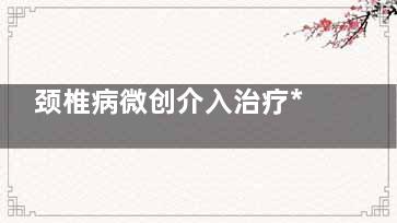 颈椎病微创介入治疗***吗(颈椎微创介入手术)