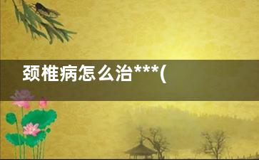 颈椎病怎么治***(颈椎病怎么治***视频)