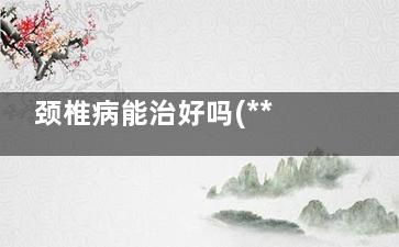 颈椎病能治好吗(***的颈椎病能治好吗)