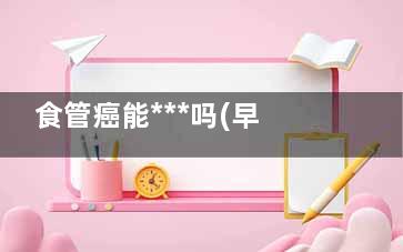 食管癌能***吗(早期食管癌能***吗)