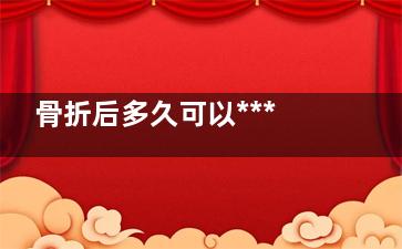 骨折后多久可以***(骨折后多久可以性生活)
