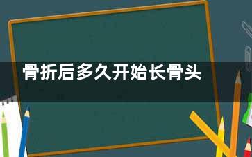 骨折后多久开始长骨头(骨折后多久开始长骨头可以喝啤酒)