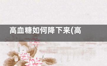高血糖如何降下来(高血糖怎么降)